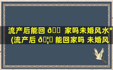 流产后能回 🐠 家吗未婚风水*
(流产后 🦈 能回家吗 未婚风水*
)